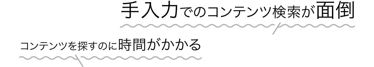 手入力でのコンテンツ検索が面倒 コンテンツを探すのに時間がかかる