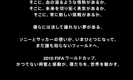 �����ɁA���̟���悤�ȏ�M�����邩�B�����ɁA������؂�񂭗E�C�����邩�B�����ɁA��ɐV�������킪���邩�B�l��ɂ͌����ď���Ȃ���������B�\�j�[�ƃT�b�J�[�̑z�����A���܂ЂƂɂȂ��āA�܂��N���m��Ȃ��t�B�[���h�ցB2010 FIFA ���[���h�J�b�v�B ���ĂȂ������Ɗ������A�l�������A���E�𓮂����B