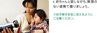 赤ちゃんと話しながら、無理のない姿勢で撮りましょう。
※お子様を安全に支えるようにご注意ください。