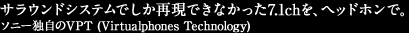 1. �\�j�[�Ǝ���VPT (Virtualphones Technology) �ɂ��A�X�s�[�J�[�ł����Č��ł��Ȃ�����7.1ch���A�w�b�h�z���ŁB