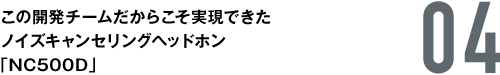 04. この開発チームだからこそ実現できたノイズキャンセリングヘッドホン「NC500D」