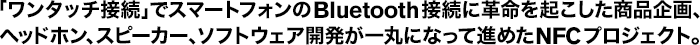 �u�����^�b�`�ڑ��v�ŃX�}�[�g�t�H����Bluetooth�ڑ��Ɋv�����N���������i���A�w�b�h�z���A�X�s�[�J�[�A�\�t�g�E�F�A�J������ۂɂȂ��Đi�߂�NFC�v���W�F�N�g�B