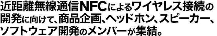 �ߋ��������ʐMNFC�ɂ�郏�C�����X�ڑ��̊J���Ɍ����āA���i���A�w�b�h�z���A�X�s�[�J�[�A�\�t�g�E�F�A�J���̃����o�[���W��