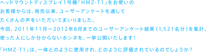 �w�b�h�}�E���g�f�B�X�v���C1���@�uHMZ-T1�v�����g���̂��q�l����́A�����ȗ��A���[�U�[�A���P�[�g��ʂ��Ă�������̐������������Ă܂���܂����B
����A2011�N11���`2012�N8���܂ł̃��[�U�[�A���P�[�g���ʁi1,521�����j���W�v�B�g�����l�ɂ���������Ȃ��z���l���A�ꋓ���J�������܂��I

�uHMZ-T1�v�́A��̂ǂ̂悤�Ɏg�p����A�ǂ̂悤�ɕ]������Ă���̂ł��傤���H