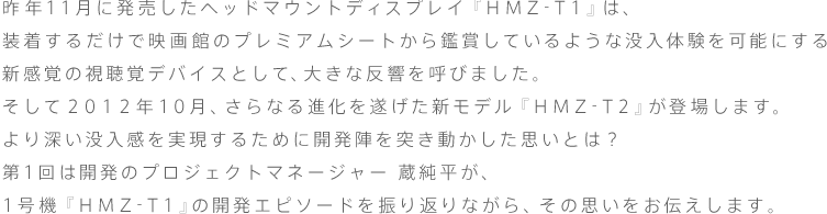 昨年11月に発売したヘッドマウントディスプレイ『HMZ-T1』は、装着するだけで映画館のプレミアムシートから鑑賞しているような没入体験を可能にする新感覚の視聴覚デバイスとして、大きな反響を呼びました。
そして2012年10月、さらなる進化を遂げた新モデル『HMZ-T2』が登場します。
より深い没入感を実現するために開発陣を突き動かした思いとは?
開発のプロジェクトマネージャー 蔵純平が、1号機『HMZ-T1』の開発エピソードを振り返りながら、その思いをお伝えします。