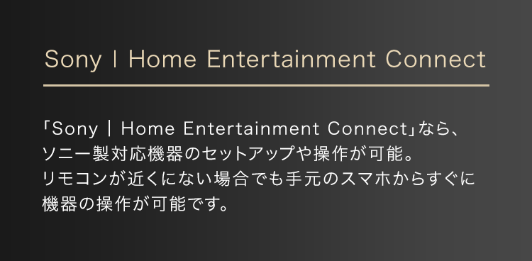 Sony | Home Entertainment Connect 「Sony | Home Entertainment Connect」なら、ソニー製対応機器のセットアップや操作が可能。リモコンが近くにない場合でも手元のスマホからすぐに機器の操作が可能です。
