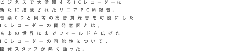 �r�W�l�X�ő劈�􂷂�IC���R�[�_�[�ɐV���ɓ��ڂ��ꂽ���j�APCM�^���B���yCD�𒴂��鍂�����^�����\�ɂ���IC���R�[�_�[�̊J���Ӑ}�Ƃ́B���y�̐��E�ɂ܂Ńt�B�[���h���L����IC���R�[�_�[�̉\���ɂ��āA�J���X�^�b�t���M��������B
