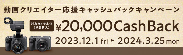 動画クリエイター応援キャッシュバックキャンペーン 対象カメラ本体(単品購入) ¥20,000 Cash Back 2023.12.1 fri- 2024.3.25 mon
