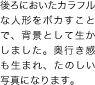 後ろにおいたカラフルな人形をボカすことで、背景として生かしました。奥行き感も生まれ、たのしい写真になります。