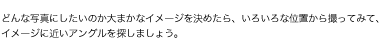 どんな写真にしたいのか大まかなイメージを決めたら、いろいろな位置から撮ってみて、イメージに近いアングルを探しましょう。