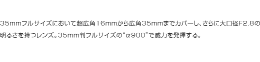 35mm�t���T�C�Y�ɂ����Ē��L�p16mm����L�p35mm�܂ŃJ�o�[���A����ɑ���aF2.8�̖��邳���������Y�B35mm���t���T�C�Y�́g��900�h�ňЗ͂𔭊�����B