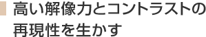 高い解像力とコントラストの再現性を生かす