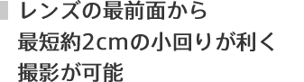 レンズの最前面から最短約2cmの小回りの利く撮影が可能