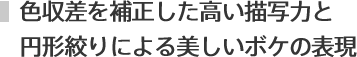 色収差を補正した高い描写力と
円形絞りによる美しいボケの表現
