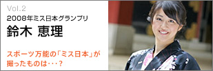 VOL.2 2008年ミス日本グランプリ　鈴木恵理
スポーツ万能の「ミス日本」が撮ったものは・・・？