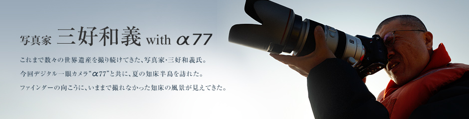 写真家 三好和義 with α77 これまで数々の世界遺産を撮り続けてきた、写真家・三好和義氏。今回デジタル一眼カメラ“α77”と共に、夏の知床半島を訪れた。ファインダーの向こうに、いままで撮れなかった知床の風景が見えてきた。