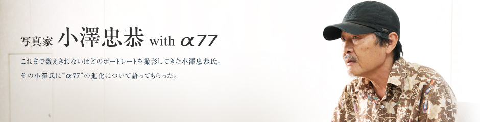 写真家 小澤忠恭 with α77 これまで数えきれないほどのポートレートを撮影してきた小澤忠恭氏。その小澤氏に“α77”の進化について語ってもらった。