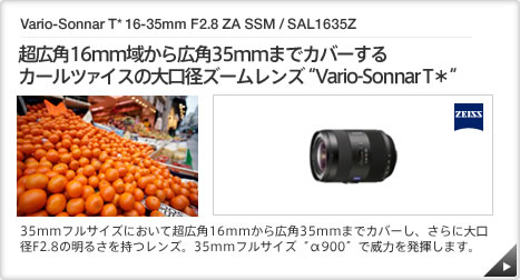 Vario-Sonnar T* 16-35mm F2.8 ZA SSM / SAL1635Z ｜ 超広角16mm域から広角35mmまでカバーするカールツァイスの大口径ズームレンズ“Vario-Sonnar T＊” ｜ 35mmフルサイズにおいて超広角16mmから広角35mmまでカバーし、さらに大口径F2.8の明るさを持つレンズ。35mmフルサイズ“α900”で威力を発揮します。