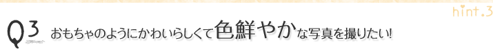 Q3.おもちゃのようにかわいらしくて色鮮やかな写真を撮りたい!