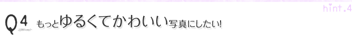 Q4.もっとゆるくてかわいい写真にしたい!