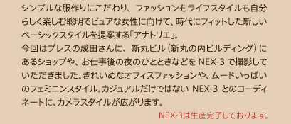 �V���v���ȕ����ɂ������A�t�@�b�V���������C�t�X�^�C���������炵���y���ޑ����Ńs���A�ȏ����Ɍ����āA����Ƀt�B�b�g�����V�����x�[�V�b�N�X�^�C�����Ă���u�A�i�g���G�v�B����̓v���X�̐��c����ɁA�V�ۃr���i�V�ۂ̓��r���f�B���O�j�ɂ���V���b�v��A���d����̖�̂ЂƂƂ��Ȃǂ�NEX-3�ŎB�e���Ă��������܂����B���ꂢ�߂ȃI�t�B�X�t�@�b�V������A���[�h�����ς��̃t�F�~�j���X�^�C���B�J�W���A�������ł͂Ȃ�NEX-3�Ƃ̃R�[�f�B�l�[�g�ɁA�J�����X�^�C�����L����܂��B