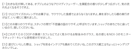 �y1�z�傫�ȉԂ��}���Ă���A�I�u�W�F�̂悤�ȃA���}�f�B�t���[�U�[�B����z���̍��肪�������L�����āA�C�̗�����悭�Ȃ邻���ł���B
�y2�z�Ђƌ��T�C�Y�̃������Q�̂��َq�́A�T�N�T�N�����H���Ŏ~�܂�Ȃ��Ȃ�܂���B�����ڂ�������I�̉��s�����o�āA���������ɎB��܂����B
�y3�z���̖ؒ���̃E�T�M�́A�X�^�b�t�̊ԂŁu�s�v�c�̍��̃E�T�M�v�ƌĂ΂�Ă��܂��B�V���b�v�̂��������ɍ����Ă���̂ŁA�T���Ă��������ˁB
�y4�z���ꂼF.O.B COOP�̏ے��I�f�������b�N�X�̃O���X�̓J�t�F�ł��悭��������Ǝv���܂��B���̊�����NEX-3�̃��j�^�[�Ń`�F�b�N�I�L���C�ȓ��������o���܂����B
�y5�z�V�тɂ��炵���ۂ́A�V���b�v���ʂ�C���e���A�����߂Ă��������ˁB���̃K���X�׍H�͂�����ƃV�����f���A�݂����ł���B