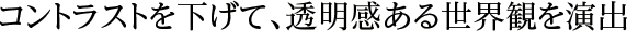 コントラストを下げて、透明感ある世界観を演出