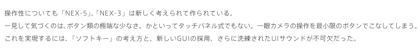 ���쐫�ɂ��Ă�NEX-5�ENEX-3�͐V�����l�����č���Ă���B�ꌩ���ċC�Â��̂́A�{�^���ނ̋ɒ[�ȏ��Ȃ��B���Ƃ����ă^�b�`�p�l�����ł��Ȃ��B���J�����̑�����ŏ����̃{�^���ł��Ȃ��Ă��܂��B�������������ɂ́A�u�\�t�g�L�[�v�̍l�����ƁA�V����GUI�̗̍p�A����ɐ������ꂽUI�T�E���h���s���������B