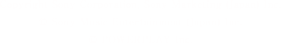Copyright Sony Corporation, Sony Marketing(Japan) Inc. © Sony Music Entertainment (Japan) Inc. © POWERPLAY Inc.