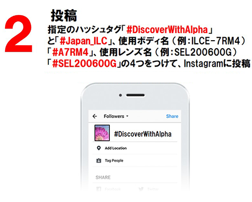 2：投稿 指定のハッシュタグ「#DiscoverWithAlpha」と「#Japan_ILC」、使用ボディ名（例：ILCE-7RM4）「#A7RM4」、使用レンズ名（例：SEL200600G）「#SEL200600G」の4つをつけて、Instagramに投稿