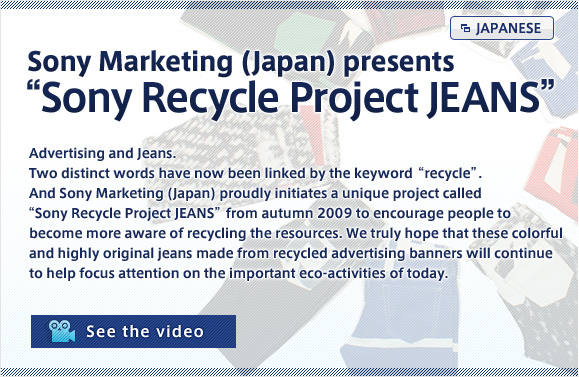 Sony Marketing (Japan) presents "Sony Recycle Project JEANS"
Advertising and Jeans.
Two distinct words have now been linked by the keyword "recycle". 
And Sony Marketing (Japan) proudly initiates a unique project called "Sony Recycle Project JEANS" from autumn 2009 to encourage people to become more aware of recycling the resources. We truly hope that these colorful and highly original jeans made from recycled advertising banners will continue to help focus attention on the important eco-activities of today.