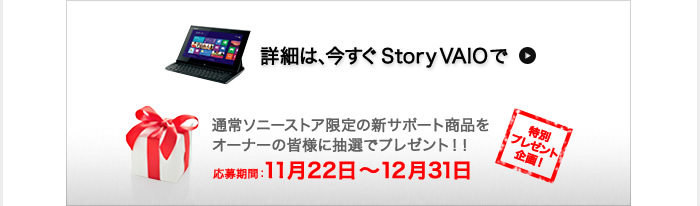 �ڍׂ́A������Story VAIO��
���ʃv���[���g���I
�ʏ�\�j�[�X�g�A����̐V�T�|�[�g���i���I�[�i�[�̊F�l�ɒ��I�Ńv���[���g�I�I
������ԁF11��22���`12��31��