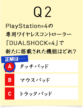 Q2. PlayStation&reg;4�̐�p���C�����X�R���g���[���[�uDUALSHOCK&reg;4�v�ŐV���ɓ��ڂ��ꂽ�@�\�͂ǂ�H A1.�^�b�`�p�b�h A2.�}�E�X�p�b�h A3.�g���b�N�p�b�h