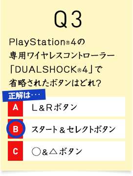 Q3. PlayStation&reg;4�̐�p���C�����X�R���g���[���[�uDUALSHOCK&reg;4�v�ŏȗ����ꂽ�{�^���͂ǂ�H A1.L��R�{�^�� A2.�X�^�[�g���Z���N�g�{�^�� A3.�������{�^��