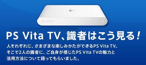 PS Vita TV、識者はこう見る！ 人それぞれに、さまざまな楽しみかたができるPS Vita TV。そこで2人の識者に、ご自身が感じたPS Vita TVの魅力と活用方法について語ってもらいました。