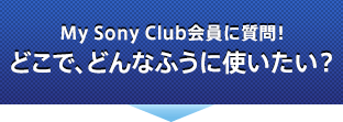 My Sony Club会員に質問！ どこで、どんなふうに使いたい？