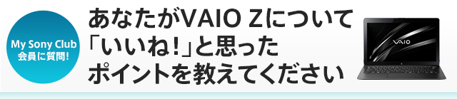 My Sony Club����Ɏ���I ���Ȃ���VAIO Z�ɂ��āu�����ˁI�v�Ǝv�����|�C���g�������Ă�������