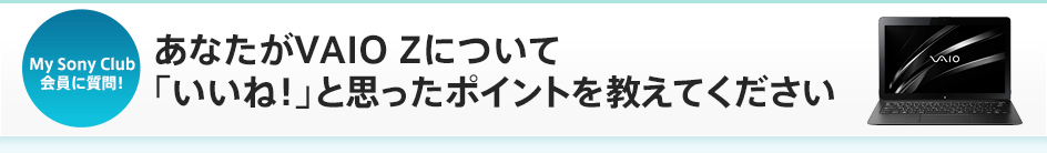 My Sony Club����Ɏ���I ���Ȃ���VAIO Z�ɂ��āu�����ˁI�v�Ǝv�����|�C���g�������Ă�������