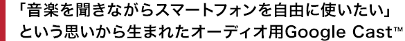 �u���y�𕷂��Ȃ���X�}�[�g�t�H�������R�Ɏg�������v�Ƃ����v�����琶�܂ꂽ�I�[�f�B�I�pGoogle Cast&trade;