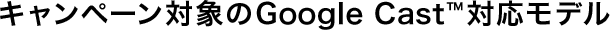 �L�����y�[���Ώۂ�Google Cast&trade;�Ή����f��