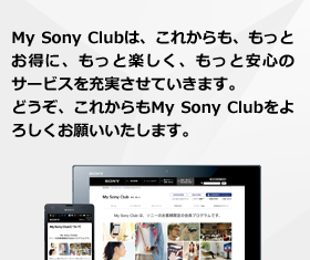 My Sony Clubは、これからも、もっとお得に、もっと楽しく、もっと安心のサービスを充実させていきます。どうぞ、これからもMy Sony Clubをよろしくお願いいたします。