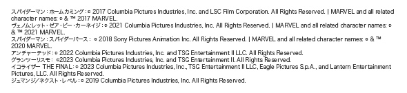�X�p�C�_�[�}���F�z�[���J�~���O�F (C) 2017 Columbia Pictures Industries, Inc. and LSC Film Corporation. All Rights Reserved. | MARVEL and all related character names: (C) & (TM) 2017 MARVEL.���F�m��:���b�g�E�[�A�E�r�[�E�J�[�l�C�W�F(C) 2021 Columbia Pictures Industries, Inc. All Rights Reserved. | MARVEL and all related character names: (C) & (TM) 2021 MARVEL. �X�p�C�_�[�}���F�X�p�C�_�[�o�[�X�F (C) 2018 Sony Pictures Animation Inc. All Rights Reserved. | MARVEL and all related character names: (C) & (TM) 2020 MARVEL. �A���`���[�e�b�h�F(C) 2022 Columbia Pictures Industries, Inc. and TSG Entertainment II LLC. All Rights Reserved.�O�����c�[���X���F (C)2023 Columbia Pictures Industries, Inc. and TSG Entertainment II. All Rights Reserved.�C�R���C�U�[ THE FINAL�F(C) 2023 Columbia Pictures Industries, Inc., TSG Entertainment II LLC, Eagle Pictures S.p.A., and Lantern Entertainment Pictures, LLC. All Rights Reserved. �W���}���W�^�l�N�X�g�E���x���F(C) 2019 Columbia Pictures Industries, Inc. All Rights Reserved.
