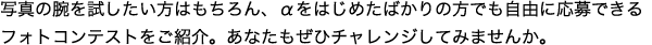 �ʐ^�̘r�������������͂������A�����͂��߂��΂���̕��ł����R�ɉ���ł���t�H�g�R���e�X�g�����Љ�B���Ȃ������Ѓ`�������W���Ă݂܂��񂩁B