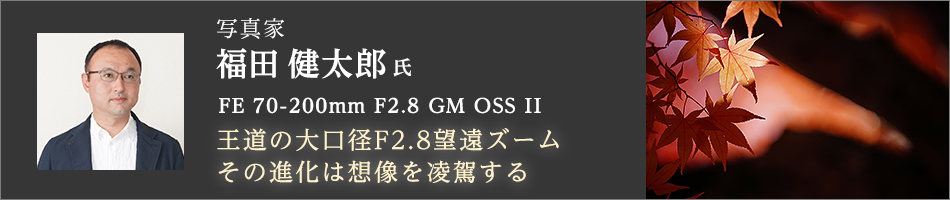 「王道の大口径F2.8望遠ズーム その進化は想像を凌駕する」FE 70-200mm F2.8 GM OSS II 写真家 福田健太郎 氏