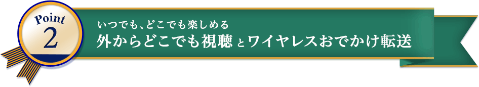 Point2 いつでも、どこでも楽しめる 外からどこでも視聴とワイヤレスおでかけ転送