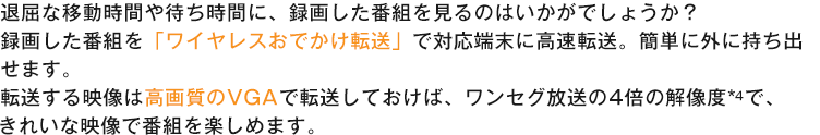 退屈な移動時間や待ち時間に、録画した番組を見るのはいかがでしょうか?録画した番組を「ワイヤレスおでかけ転送」で対応端末に高速転送。簡単に外に持ち出せます。転送する映像は高画質のVGAで転送しておけば、ワンセグ放送の4倍の解像度*4で、きれいな映像で番組を楽しめます。