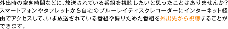 外出時の空き時間などに、放送されている番組を視聴したいと思ったことはありませんか?スマートフォンやタブレットから自宅のブルーレイディスクレコーダーにインターネット経由でアクセスして、いま放送されている番組や録りためた番組を外出先から視聴することができます。