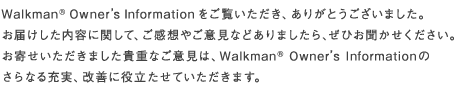 Walkman&reg; Owner's Information���������������A���肪�Ƃ��������܂����B���͂��������e�Ɋւ��āA�����z�₲�ӌ��Ȃǂ���܂�����A���Ђ����������������B���񂹂��������܂����M�d�Ȃ��ӌ��́AWalkman&reg; Owner'sInformation�̂���Ȃ�[���A���P�ɖ𗧂����Ă��������܂��B
