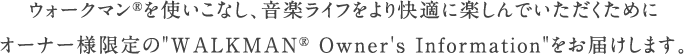 �E�H�[�N�}��&reg;���g�����Ȃ��A���y���C�t�������K�Ɋy����ł����������߂ɃI�[�i�[�l�����&ldquo;WALKMAN&reg; Owner's Information&rdquo;�����͂����܂��B