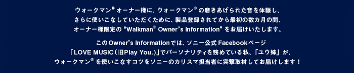 �E�H�[�N�}��&reg;�I�[�i�[�l�ɁA�E�H�[�N�}��&reg;�̖���������ꂽ����̌����A����Ɏg�����Ȃ��Ă����������߂ɁA���i�o�^����Ă���ŏ��̐��J���̊ԁA�I�[�i�[�l����́gWalkman&reg; Owner's Information�h�����͂��������܂��B����Owner's Information�ł́A�\�j�[����Facebook�y�[�W�uLOVE MUSIC�i��Play You. )�v�Ńp�[�\�i���e�B�𖱂߂Ă��鎄�A�u���E�o�v���A�E�H�[�N�}��&reg;���g�����Ȃ��R�c���\�j�[�̃J���X�}�S���҂ɓˌ���ނ��Ă��͂����܂��I